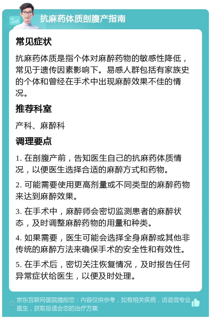 抗麻药体质剖腹产指南 常见症状 抗麻药体质是指个体对麻醉药物的敏感性降低，常见于遗传因素影响下。易感人群包括有家族史的个体和曾经在手术中出现麻醉效果不佳的情况。 推荐科室 产科、麻醉科 调理要点 1. 在剖腹产前，告知医生自己的抗麻药体质情况，以便医生选择合适的麻醉方式和药物。 2. 可能需要使用更高剂量或不同类型的麻醉药物来达到麻醉效果。 3. 在手术中，麻醉师会密切监测患者的麻醉状态，及时调整麻醉药物的用量和种类。 4. 如果需要，医生可能会选择全身麻醉或其他非传统的麻醉方法来确保手术的安全性和有效性。 5. 在手术后，密切关注恢复情况，及时报告任何异常症状给医生，以便及时处理。