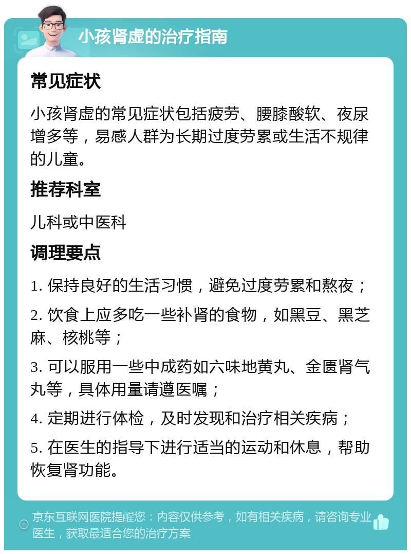 小孩肾虚的治疗指南 常见症状 小孩肾虚的常见症状包括疲劳、腰膝酸软、夜尿增多等，易感人群为长期过度劳累或生活不规律的儿童。 推荐科室 儿科或中医科 调理要点 1. 保持良好的生活习惯，避免过度劳累和熬夜； 2. 饮食上应多吃一些补肾的食物，如黑豆、黑芝麻、核桃等； 3. 可以服用一些中成药如六味地黄丸、金匮肾气丸等，具体用量请遵医嘱； 4. 定期进行体检，及时发现和治疗相关疾病； 5. 在医生的指导下进行适当的运动和休息，帮助恢复肾功能。