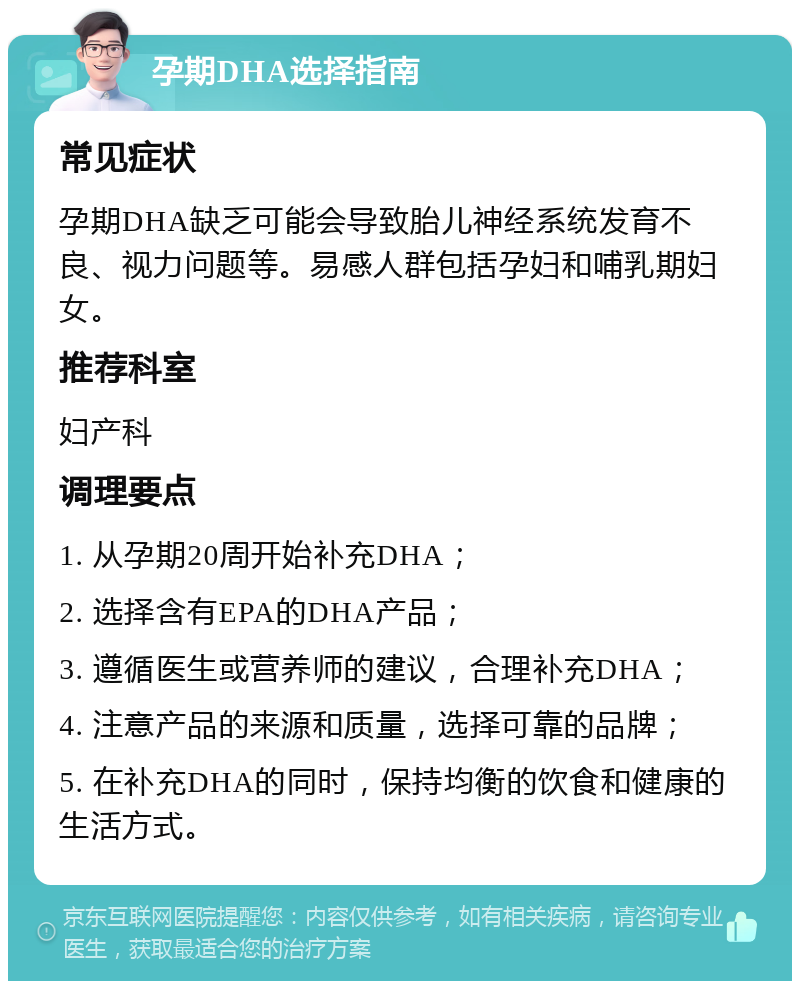 孕期DHA选择指南 常见症状 孕期DHA缺乏可能会导致胎儿神经系统发育不良、视力问题等。易感人群包括孕妇和哺乳期妇女。 推荐科室 妇产科 调理要点 1. 从孕期20周开始补充DHA； 2. 选择含有EPA的DHA产品； 3. 遵循医生或营养师的建议，合理补充DHA； 4. 注意产品的来源和质量，选择可靠的品牌； 5. 在补充DHA的同时，保持均衡的饮食和健康的生活方式。