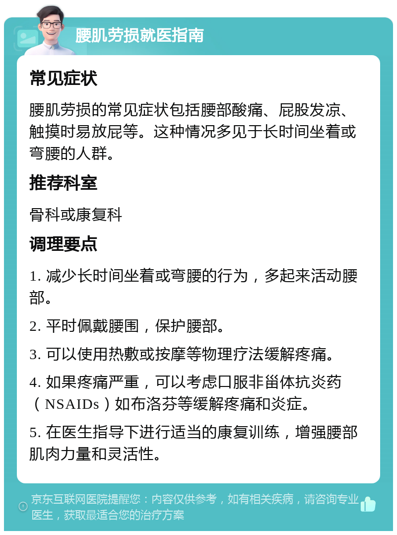 腰肌劳损就医指南 常见症状 腰肌劳损的常见症状包括腰部酸痛、屁股发凉、触摸时易放屁等。这种情况多见于长时间坐着或弯腰的人群。 推荐科室 骨科或康复科 调理要点 1. 减少长时间坐着或弯腰的行为，多起来活动腰部。 2. 平时佩戴腰围，保护腰部。 3. 可以使用热敷或按摩等物理疗法缓解疼痛。 4. 如果疼痛严重，可以考虑口服非甾体抗炎药（NSAIDs）如布洛芬等缓解疼痛和炎症。 5. 在医生指导下进行适当的康复训练，增强腰部肌肉力量和灵活性。