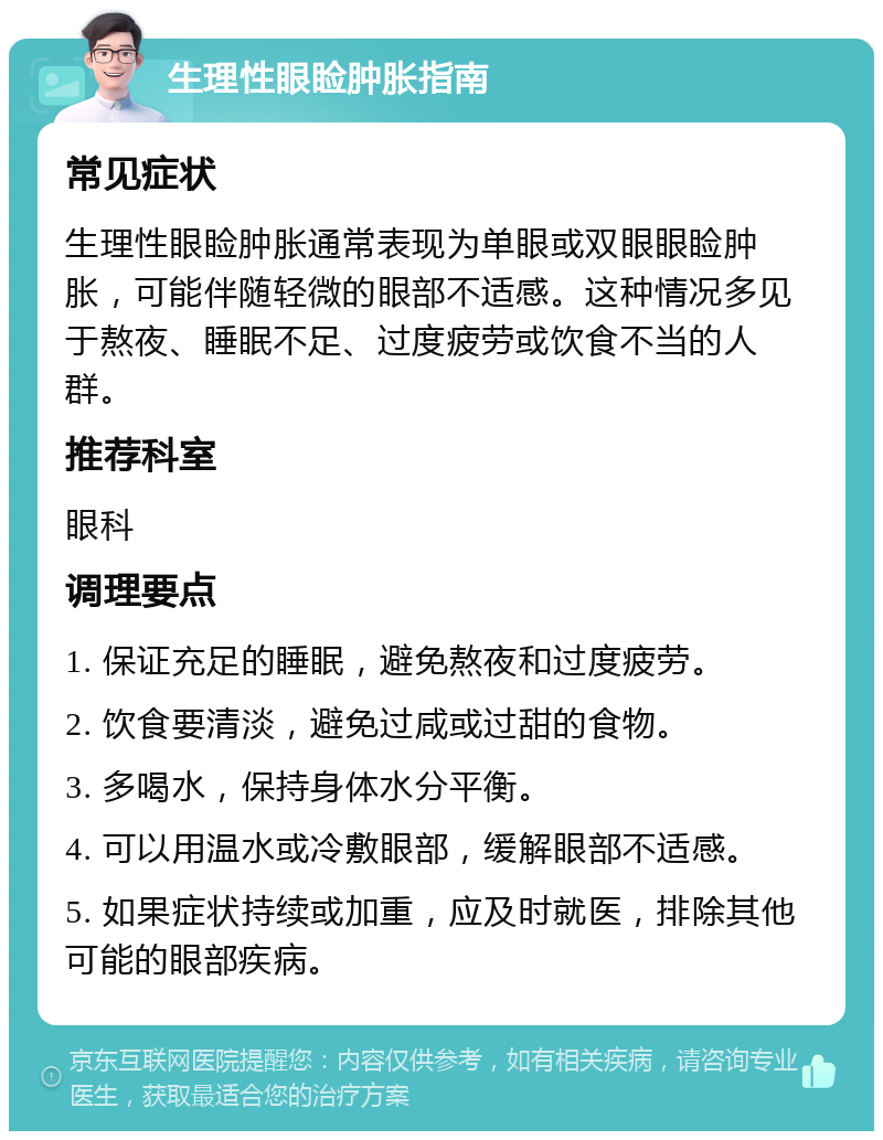 生理性眼睑肿胀指南 常见症状 生理性眼睑肿胀通常表现为单眼或双眼眼睑肿胀，可能伴随轻微的眼部不适感。这种情况多见于熬夜、睡眠不足、过度疲劳或饮食不当的人群。 推荐科室 眼科 调理要点 1. 保证充足的睡眠，避免熬夜和过度疲劳。 2. 饮食要清淡，避免过咸或过甜的食物。 3. 多喝水，保持身体水分平衡。 4. 可以用温水或冷敷眼部，缓解眼部不适感。 5. 如果症状持续或加重，应及时就医，排除其他可能的眼部疾病。