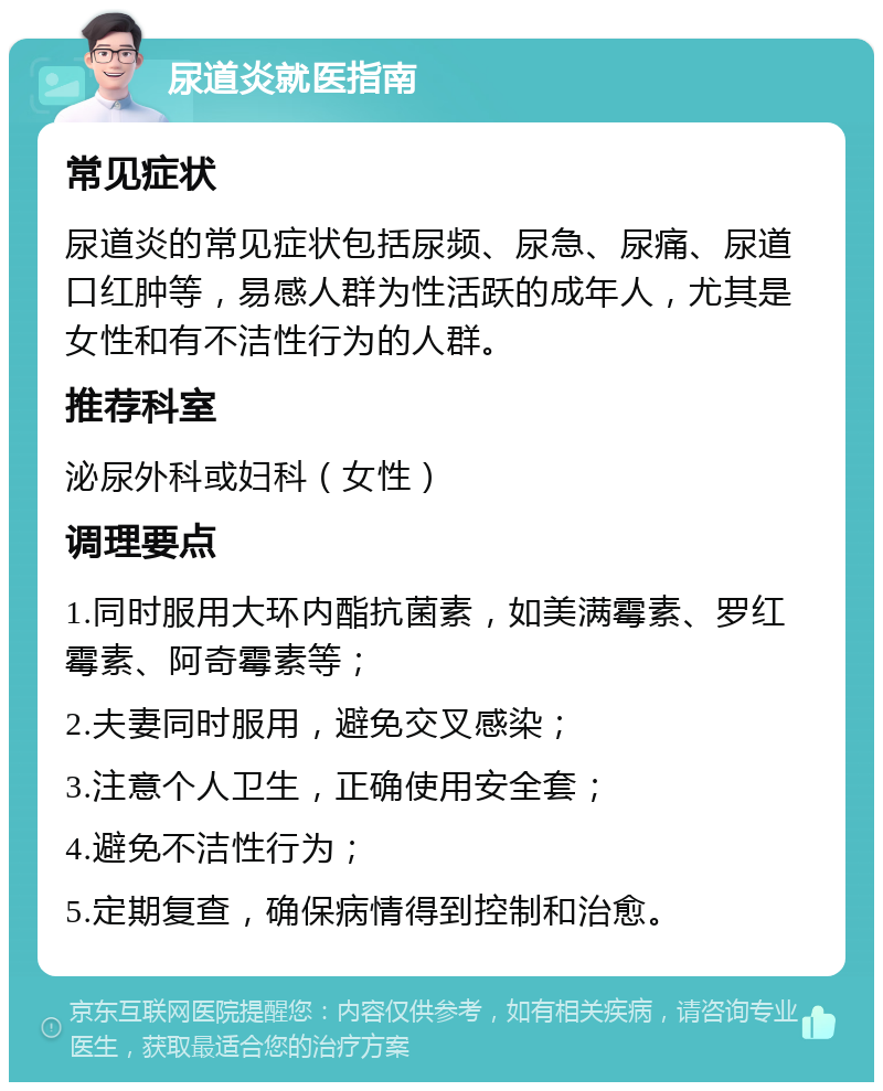 尿道炎就医指南 常见症状 尿道炎的常见症状包括尿频、尿急、尿痛、尿道口红肿等，易感人群为性活跃的成年人，尤其是女性和有不洁性行为的人群。 推荐科室 泌尿外科或妇科（女性） 调理要点 1.同时服用大环内酯抗菌素，如美满霉素、罗红霉素、阿奇霉素等； 2.夫妻同时服用，避免交叉感染； 3.注意个人卫生，正确使用安全套； 4.避免不洁性行为； 5.定期复查，确保病情得到控制和治愈。