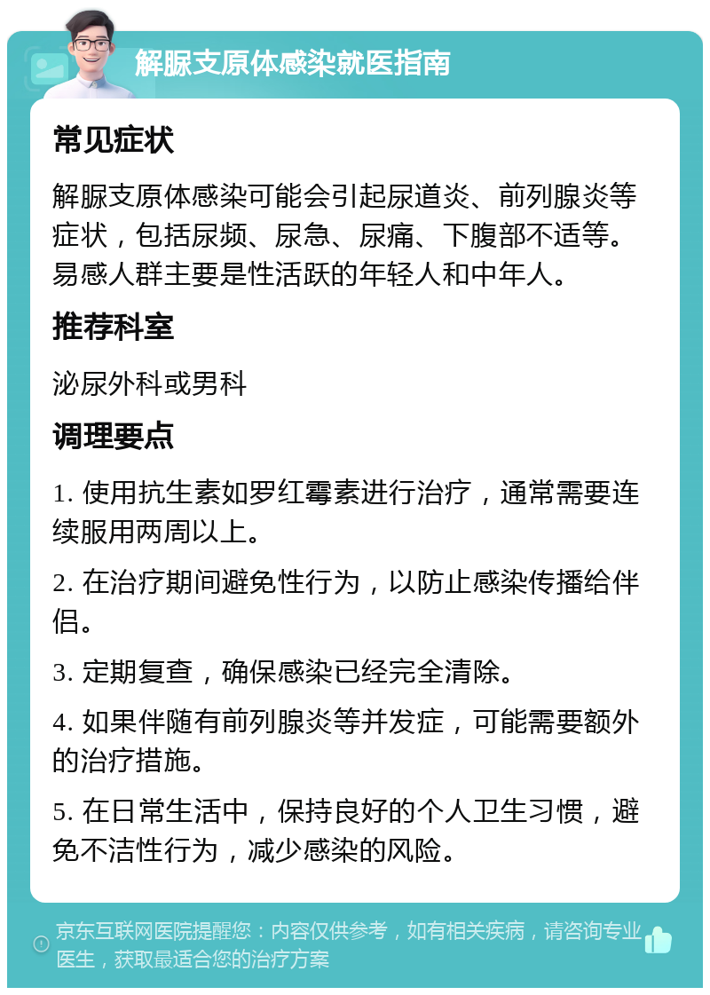 解脲支原体感染就医指南 常见症状 解脲支原体感染可能会引起尿道炎、前列腺炎等症状，包括尿频、尿急、尿痛、下腹部不适等。易感人群主要是性活跃的年轻人和中年人。 推荐科室 泌尿外科或男科 调理要点 1. 使用抗生素如罗红霉素进行治疗，通常需要连续服用两周以上。 2. 在治疗期间避免性行为，以防止感染传播给伴侣。 3. 定期复查，确保感染已经完全清除。 4. 如果伴随有前列腺炎等并发症，可能需要额外的治疗措施。 5. 在日常生活中，保持良好的个人卫生习惯，避免不洁性行为，减少感染的风险。