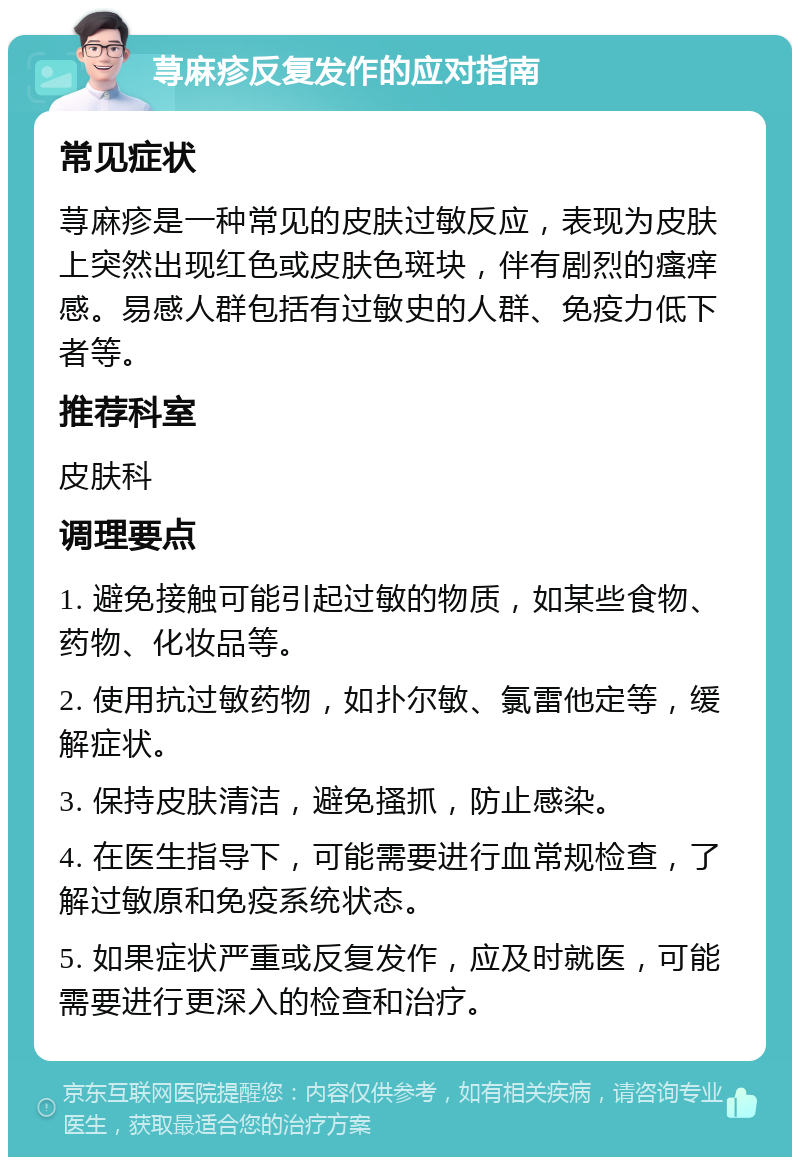 荨麻疹反复发作的应对指南 常见症状 荨麻疹是一种常见的皮肤过敏反应，表现为皮肤上突然出现红色或皮肤色斑块，伴有剧烈的瘙痒感。易感人群包括有过敏史的人群、免疫力低下者等。 推荐科室 皮肤科 调理要点 1. 避免接触可能引起过敏的物质，如某些食物、药物、化妆品等。 2. 使用抗过敏药物，如扑尔敏、氯雷他定等，缓解症状。 3. 保持皮肤清洁，避免搔抓，防止感染。 4. 在医生指导下，可能需要进行血常规检查，了解过敏原和免疫系统状态。 5. 如果症状严重或反复发作，应及时就医，可能需要进行更深入的检查和治疗。