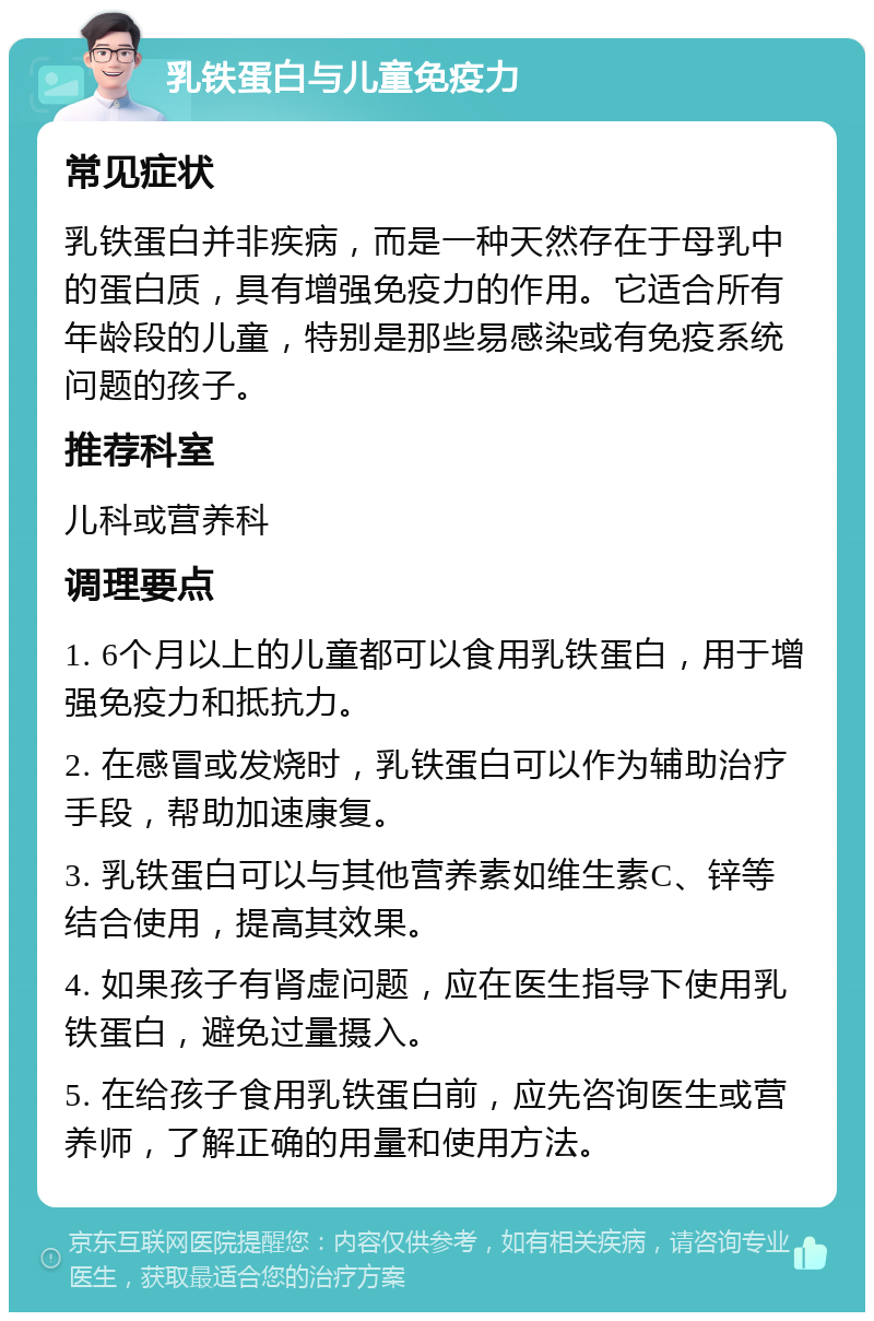 乳铁蛋白与儿童免疫力 常见症状 乳铁蛋白并非疾病，而是一种天然存在于母乳中的蛋白质，具有增强免疫力的作用。它适合所有年龄段的儿童，特别是那些易感染或有免疫系统问题的孩子。 推荐科室 儿科或营养科 调理要点 1. 6个月以上的儿童都可以食用乳铁蛋白，用于增强免疫力和抵抗力。 2. 在感冒或发烧时，乳铁蛋白可以作为辅助治疗手段，帮助加速康复。 3. 乳铁蛋白可以与其他营养素如维生素C、锌等结合使用，提高其效果。 4. 如果孩子有肾虚问题，应在医生指导下使用乳铁蛋白，避免过量摄入。 5. 在给孩子食用乳铁蛋白前，应先咨询医生或营养师，了解正确的用量和使用方法。