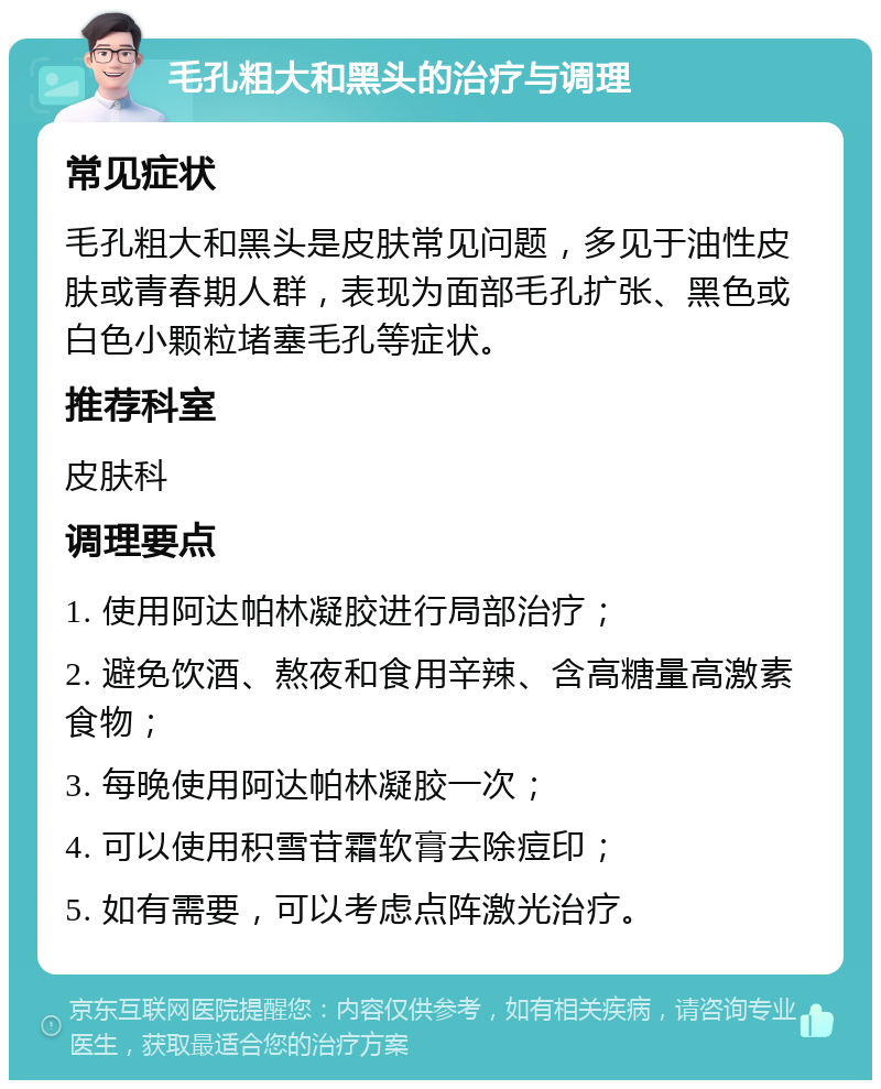 毛孔粗大和黑头的治疗与调理 常见症状 毛孔粗大和黑头是皮肤常见问题，多见于油性皮肤或青春期人群，表现为面部毛孔扩张、黑色或白色小颗粒堵塞毛孔等症状。 推荐科室 皮肤科 调理要点 1. 使用阿达帕林凝胶进行局部治疗； 2. 避免饮酒、熬夜和食用辛辣、含高糖量高激素食物； 3. 每晚使用阿达帕林凝胶一次； 4. 可以使用积雪苷霜软膏去除痘印； 5. 如有需要，可以考虑点阵激光治疗。