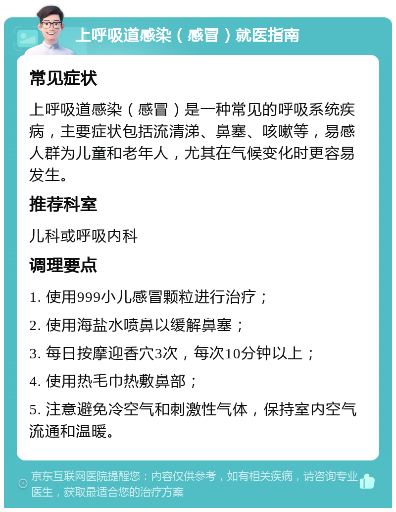 上呼吸道感染（感冒）就医指南 常见症状 上呼吸道感染（感冒）是一种常见的呼吸系统疾病，主要症状包括流清涕、鼻塞、咳嗽等，易感人群为儿童和老年人，尤其在气候变化时更容易发生。 推荐科室 儿科或呼吸内科 调理要点 1. 使用999小儿感冒颗粒进行治疗； 2. 使用海盐水喷鼻以缓解鼻塞； 3. 每日按摩迎香穴3次，每次10分钟以上； 4. 使用热毛巾热敷鼻部； 5. 注意避免冷空气和刺激性气体，保持室内空气流通和温暖。