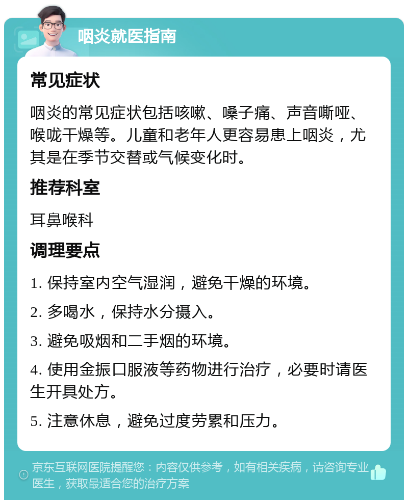 咽炎就医指南 常见症状 咽炎的常见症状包括咳嗽、嗓子痛、声音嘶哑、喉咙干燥等。儿童和老年人更容易患上咽炎，尤其是在季节交替或气候变化时。 推荐科室 耳鼻喉科 调理要点 1. 保持室内空气湿润，避免干燥的环境。 2. 多喝水，保持水分摄入。 3. 避免吸烟和二手烟的环境。 4. 使用金振口服液等药物进行治疗，必要时请医生开具处方。 5. 注意休息，避免过度劳累和压力。