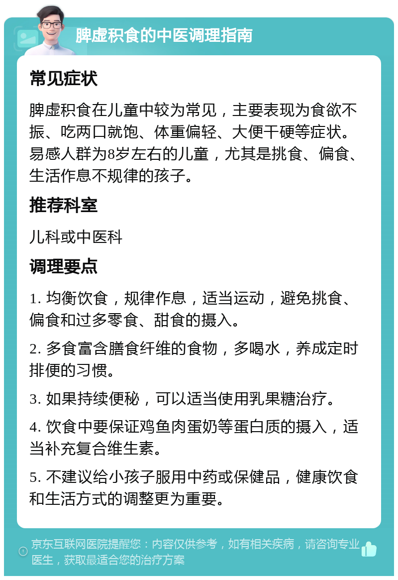 脾虚积食的中医调理指南 常见症状 脾虚积食在儿童中较为常见，主要表现为食欲不振、吃两口就饱、体重偏轻、大便干硬等症状。易感人群为8岁左右的儿童，尤其是挑食、偏食、生活作息不规律的孩子。 推荐科室 儿科或中医科 调理要点 1. 均衡饮食，规律作息，适当运动，避免挑食、偏食和过多零食、甜食的摄入。 2. 多食富含膳食纤维的食物，多喝水，养成定时排便的习惯。 3. 如果持续便秘，可以适当使用乳果糖治疗。 4. 饮食中要保证鸡鱼肉蛋奶等蛋白质的摄入，适当补充复合维生素。 5. 不建议给小孩子服用中药或保健品，健康饮食和生活方式的调整更为重要。