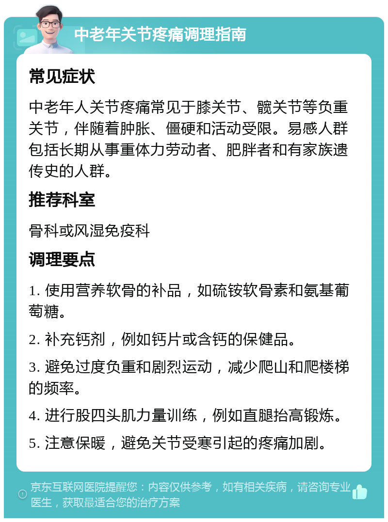 中老年关节疼痛调理指南 常见症状 中老年人关节疼痛常见于膝关节、髋关节等负重关节，伴随着肿胀、僵硬和活动受限。易感人群包括长期从事重体力劳动者、肥胖者和有家族遗传史的人群。 推荐科室 骨科或风湿免疫科 调理要点 1. 使用营养软骨的补品，如硫铵软骨素和氨基葡萄糖。 2. 补充钙剂，例如钙片或含钙的保健品。 3. 避免过度负重和剧烈运动，减少爬山和爬楼梯的频率。 4. 进行股四头肌力量训练，例如直腿抬高锻炼。 5. 注意保暖，避免关节受寒引起的疼痛加剧。