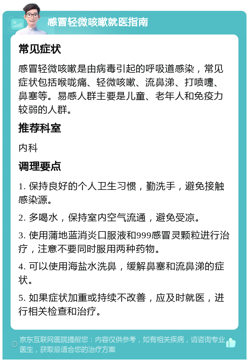 感冒轻微咳嗽就医指南 常见症状 感冒轻微咳嗽是由病毒引起的呼吸道感染，常见症状包括喉咙痛、轻微咳嗽、流鼻涕、打喷嚏、鼻塞等。易感人群主要是儿童、老年人和免疫力较弱的人群。 推荐科室 内科 调理要点 1. 保持良好的个人卫生习惯，勤洗手，避免接触感染源。 2. 多喝水，保持室内空气流通，避免受凉。 3. 使用蒲地蓝消炎口服液和999感冒灵颗粒进行治疗，注意不要同时服用两种药物。 4. 可以使用海盐水洗鼻，缓解鼻塞和流鼻涕的症状。 5. 如果症状加重或持续不改善，应及时就医，进行相关检查和治疗。