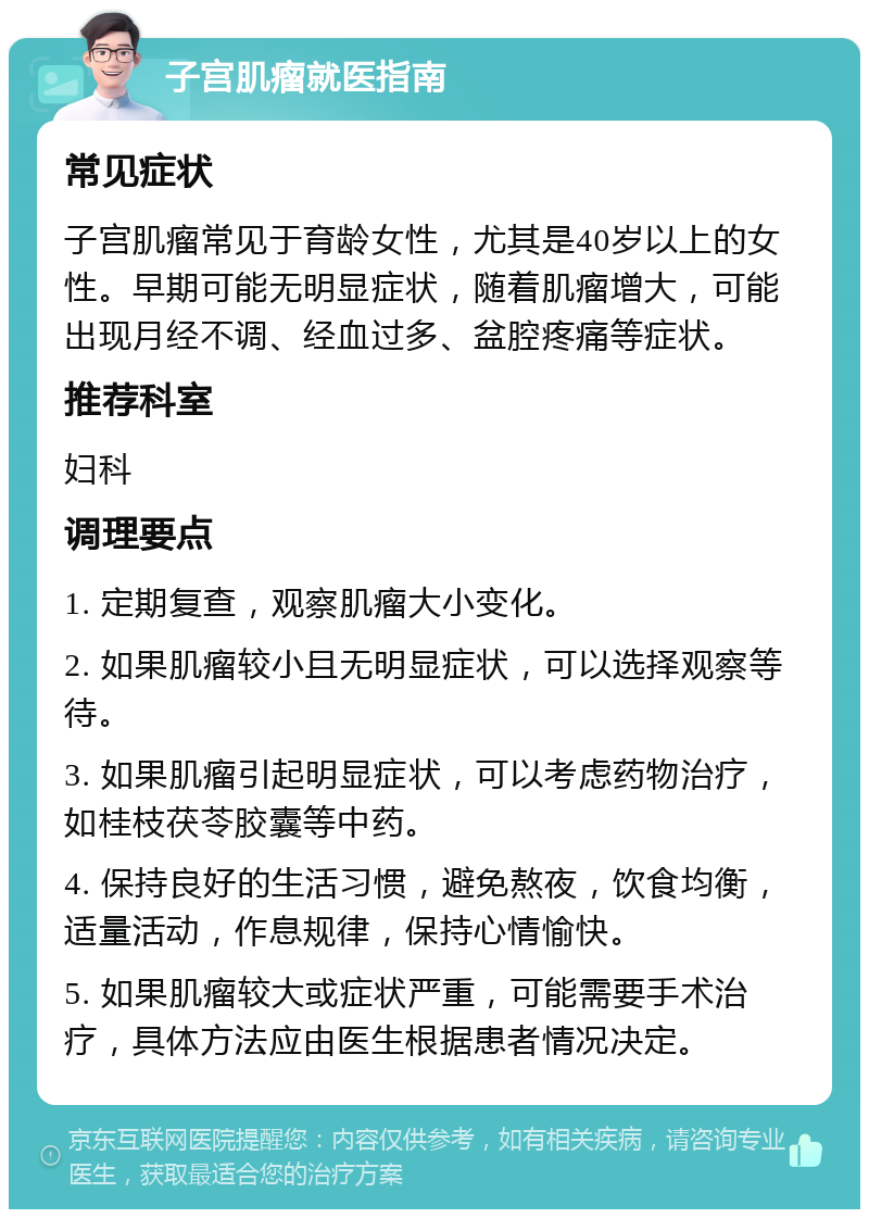 子宫肌瘤就医指南 常见症状 子宫肌瘤常见于育龄女性，尤其是40岁以上的女性。早期可能无明显症状，随着肌瘤增大，可能出现月经不调、经血过多、盆腔疼痛等症状。 推荐科室 妇科 调理要点 1. 定期复查，观察肌瘤大小变化。 2. 如果肌瘤较小且无明显症状，可以选择观察等待。 3. 如果肌瘤引起明显症状，可以考虑药物治疗，如桂枝茯苓胶囊等中药。 4. 保持良好的生活习惯，避免熬夜，饮食均衡，适量活动，作息规律，保持心情愉快。 5. 如果肌瘤较大或症状严重，可能需要手术治疗，具体方法应由医生根据患者情况决定。