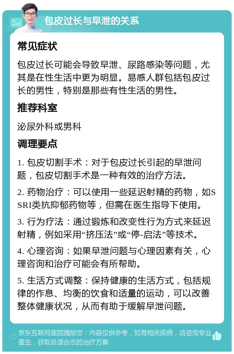 包皮过长与早泄的关系 常见症状 包皮过长可能会导致早泄、尿路感染等问题，尤其是在性生活中更为明显。易感人群包括包皮过长的男性，特别是那些有性生活的男性。 推荐科室 泌尿外科或男科 调理要点 1. 包皮切割手术：对于包皮过长引起的早泄问题，包皮切割手术是一种有效的治疗方法。 2. 药物治疗：可以使用一些延迟射精的药物，如SSRI类抗抑郁药物等，但需在医生指导下使用。 3. 行为疗法：通过锻炼和改变性行为方式来延迟射精，例如采用“挤压法”或“停-启法”等技术。 4. 心理咨询：如果早泄问题与心理因素有关，心理咨询和治疗可能会有所帮助。 5. 生活方式调整：保持健康的生活方式，包括规律的作息、均衡的饮食和适量的运动，可以改善整体健康状况，从而有助于缓解早泄问题。