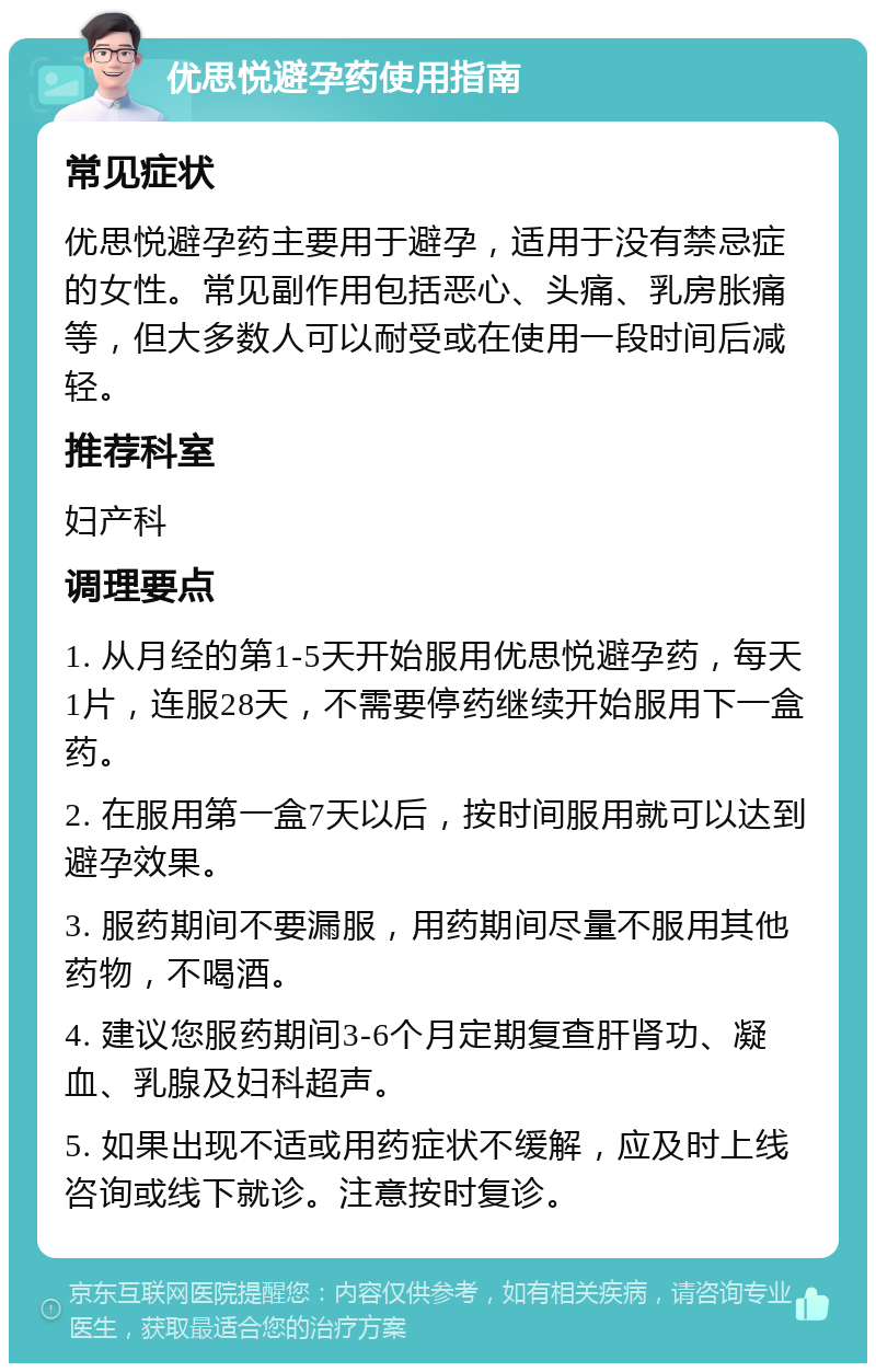 优思悦避孕药使用指南 常见症状 优思悦避孕药主要用于避孕，适用于没有禁忌症的女性。常见副作用包括恶心、头痛、乳房胀痛等，但大多数人可以耐受或在使用一段时间后减轻。 推荐科室 妇产科 调理要点 1. 从月经的第1-5天开始服用优思悦避孕药，每天1片，连服28天，不需要停药继续开始服用下一盒药。 2. 在服用第一盒7天以后，按时间服用就可以达到避孕效果。 3. 服药期间不要漏服，用药期间尽量不服用其他药物，不喝酒。 4. 建议您服药期间3-6个月定期复查肝肾功、凝血、乳腺及妇科超声。 5. 如果出现不适或用药症状不缓解，应及时上线咨询或线下就诊。注意按时复诊。