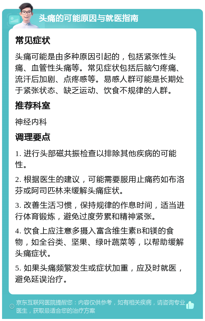 头痛的可能原因与就医指南 常见症状 头痛可能是由多种原因引起的，包括紧张性头痛、血管性头痛等。常见症状包括后脑勺疼痛、流汗后加剧、点疼感等。易感人群可能是长期处于紧张状态、缺乏运动、饮食不规律的人群。 推荐科室 神经内科 调理要点 1. 进行头部磁共振检查以排除其他疾病的可能性。 2. 根据医生的建议，可能需要服用止痛药如布洛芬或阿司匹林来缓解头痛症状。 3. 改善生活习惯，保持规律的作息时间，适当进行体育锻炼，避免过度劳累和精神紧张。 4. 饮食上应注意多摄入富含维生素B和镁的食物，如全谷类、坚果、绿叶蔬菜等，以帮助缓解头痛症状。 5. 如果头痛频繁发生或症状加重，应及时就医，避免延误治疗。