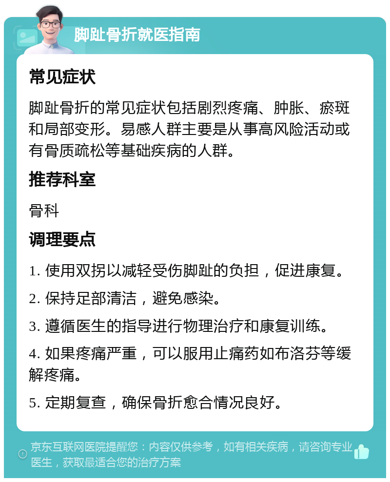 脚趾骨折就医指南 常见症状 脚趾骨折的常见症状包括剧烈疼痛、肿胀、瘀斑和局部变形。易感人群主要是从事高风险活动或有骨质疏松等基础疾病的人群。 推荐科室 骨科 调理要点 1. 使用双拐以减轻受伤脚趾的负担，促进康复。 2. 保持足部清洁，避免感染。 3. 遵循医生的指导进行物理治疗和康复训练。 4. 如果疼痛严重，可以服用止痛药如布洛芬等缓解疼痛。 5. 定期复查，确保骨折愈合情况良好。