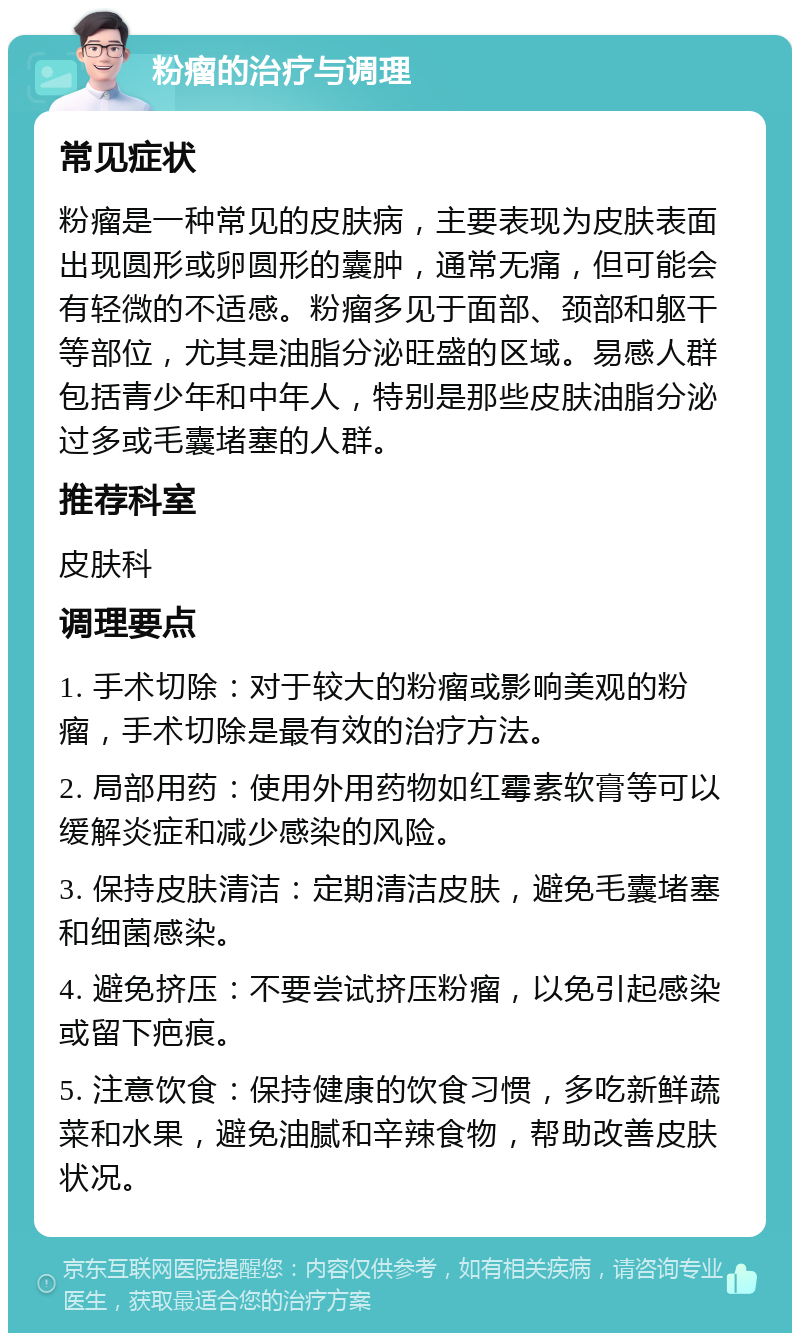 粉瘤的治疗与调理 常见症状 粉瘤是一种常见的皮肤病，主要表现为皮肤表面出现圆形或卵圆形的囊肿，通常无痛，但可能会有轻微的不适感。粉瘤多见于面部、颈部和躯干等部位，尤其是油脂分泌旺盛的区域。易感人群包括青少年和中年人，特别是那些皮肤油脂分泌过多或毛囊堵塞的人群。 推荐科室 皮肤科 调理要点 1. 手术切除：对于较大的粉瘤或影响美观的粉瘤，手术切除是最有效的治疗方法。 2. 局部用药：使用外用药物如红霉素软膏等可以缓解炎症和减少感染的风险。 3. 保持皮肤清洁：定期清洁皮肤，避免毛囊堵塞和细菌感染。 4. 避免挤压：不要尝试挤压粉瘤，以免引起感染或留下疤痕。 5. 注意饮食：保持健康的饮食习惯，多吃新鲜蔬菜和水果，避免油腻和辛辣食物，帮助改善皮肤状况。