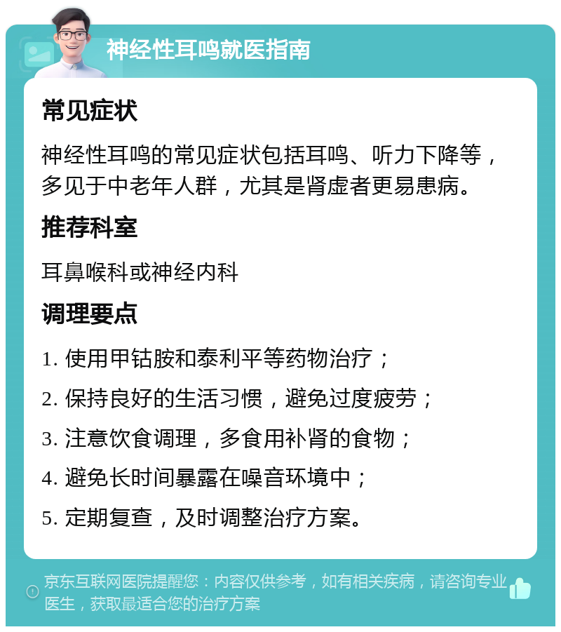 神经性耳鸣就医指南 常见症状 神经性耳鸣的常见症状包括耳鸣、听力下降等，多见于中老年人群，尤其是肾虚者更易患病。 推荐科室 耳鼻喉科或神经内科 调理要点 1. 使用甲钴胺和泰利平等药物治疗； 2. 保持良好的生活习惯，避免过度疲劳； 3. 注意饮食调理，多食用补肾的食物； 4. 避免长时间暴露在噪音环境中； 5. 定期复查，及时调整治疗方案。