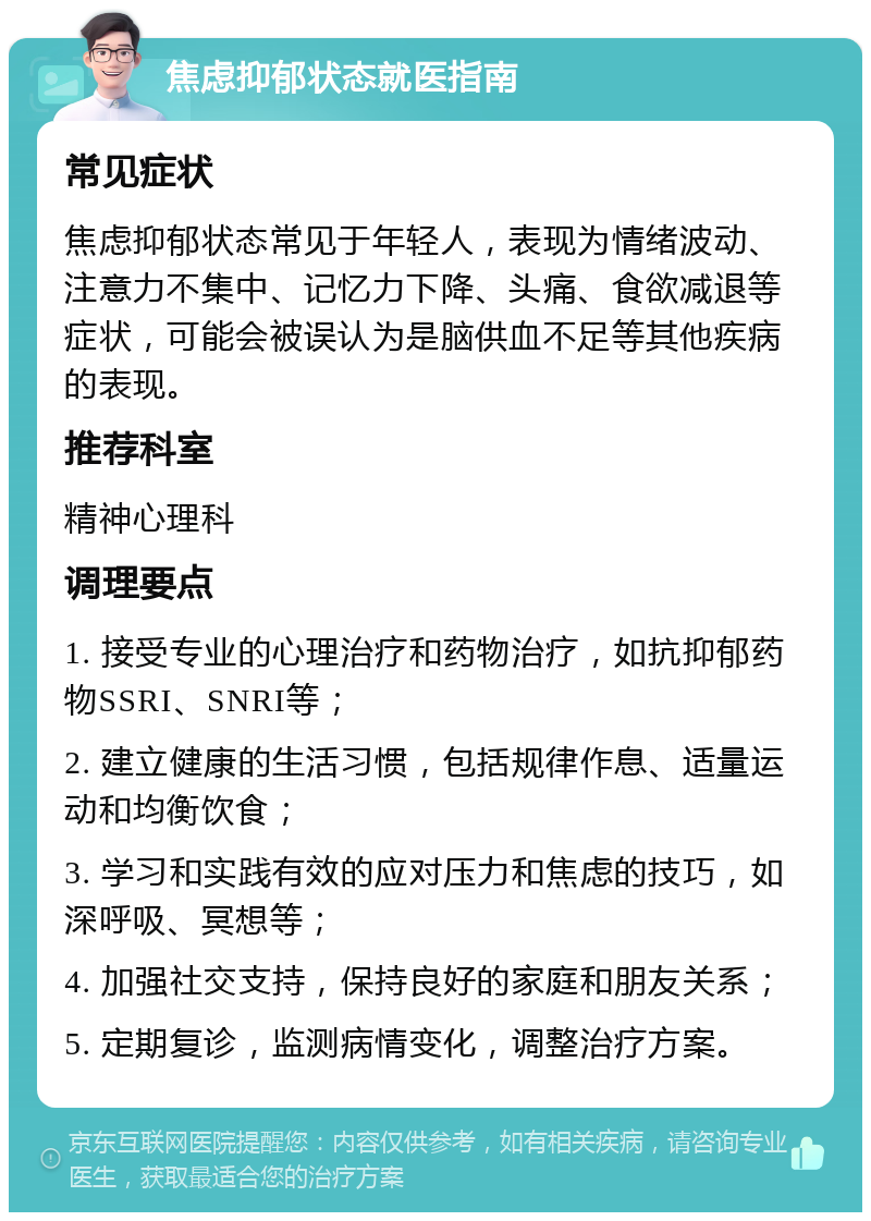 焦虑抑郁状态就医指南 常见症状 焦虑抑郁状态常见于年轻人，表现为情绪波动、注意力不集中、记忆力下降、头痛、食欲减退等症状，可能会被误认为是脑供血不足等其他疾病的表现。 推荐科室 精神心理科 调理要点 1. 接受专业的心理治疗和药物治疗，如抗抑郁药物SSRI、SNRI等； 2. 建立健康的生活习惯，包括规律作息、适量运动和均衡饮食； 3. 学习和实践有效的应对压力和焦虑的技巧，如深呼吸、冥想等； 4. 加强社交支持，保持良好的家庭和朋友关系； 5. 定期复诊，监测病情变化，调整治疗方案。