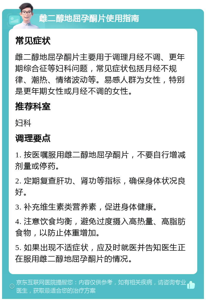 雌二醇地屈孕酮片使用指南 常见症状 雌二醇地屈孕酮片主要用于调理月经不调、更年期综合征等妇科问题，常见症状包括月经不规律、潮热、情绪波动等。易感人群为女性，特别是更年期女性或月经不调的女性。 推荐科室 妇科 调理要点 1. 按医嘱服用雌二醇地屈孕酮片，不要自行增减剂量或停药。 2. 定期复查肝功、肾功等指标，确保身体状况良好。 3. 补充维生素类营养素，促进身体健康。 4. 注意饮食均衡，避免过度摄入高热量、高脂肪食物，以防止体重增加。 5. 如果出现不适症状，应及时就医并告知医生正在服用雌二醇地屈孕酮片的情况。