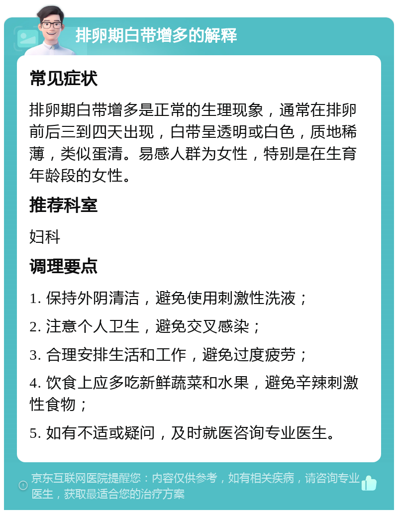 排卵期白带增多的解释 常见症状 排卵期白带增多是正常的生理现象，通常在排卵前后三到四天出现，白带呈透明或白色，质地稀薄，类似蛋清。易感人群为女性，特别是在生育年龄段的女性。 推荐科室 妇科 调理要点 1. 保持外阴清洁，避免使用刺激性洗液； 2. 注意个人卫生，避免交叉感染； 3. 合理安排生活和工作，避免过度疲劳； 4. 饮食上应多吃新鲜蔬菜和水果，避免辛辣刺激性食物； 5. 如有不适或疑问，及时就医咨询专业医生。