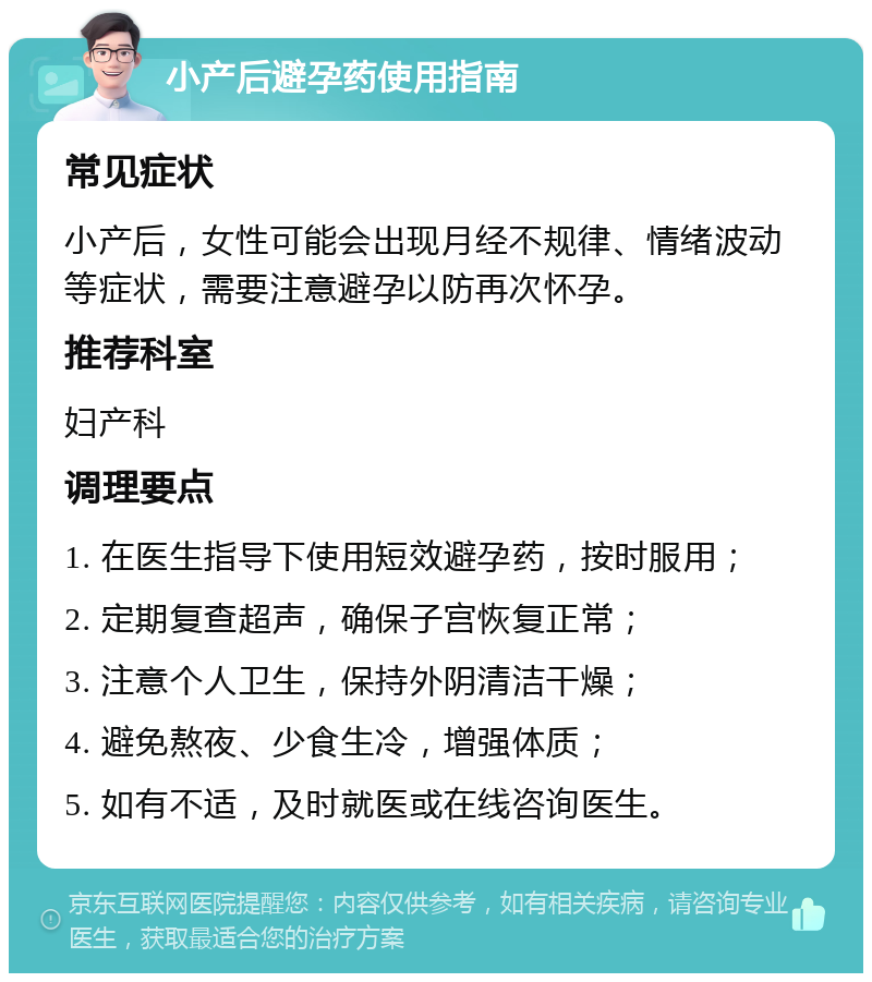 小产后避孕药使用指南 常见症状 小产后，女性可能会出现月经不规律、情绪波动等症状，需要注意避孕以防再次怀孕。 推荐科室 妇产科 调理要点 1. 在医生指导下使用短效避孕药，按时服用； 2. 定期复查超声，确保子宫恢复正常； 3. 注意个人卫生，保持外阴清洁干燥； 4. 避免熬夜、少食生冷，增强体质； 5. 如有不适，及时就医或在线咨询医生。