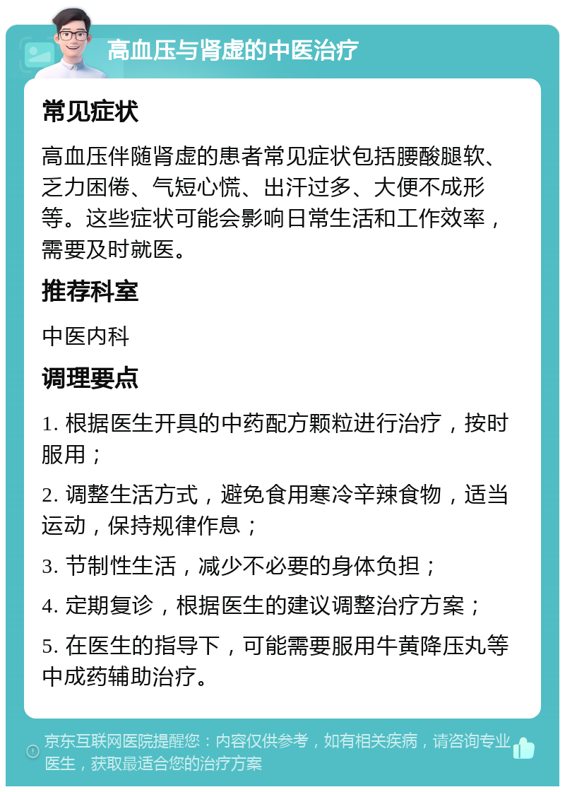 高血压与肾虚的中医治疗 常见症状 高血压伴随肾虚的患者常见症状包括腰酸腿软、乏力困倦、气短心慌、出汗过多、大便不成形等。这些症状可能会影响日常生活和工作效率，需要及时就医。 推荐科室 中医内科 调理要点 1. 根据医生开具的中药配方颗粒进行治疗，按时服用； 2. 调整生活方式，避免食用寒冷辛辣食物，适当运动，保持规律作息； 3. 节制性生活，减少不必要的身体负担； 4. 定期复诊，根据医生的建议调整治疗方案； 5. 在医生的指导下，可能需要服用牛黄降压丸等中成药辅助治疗。