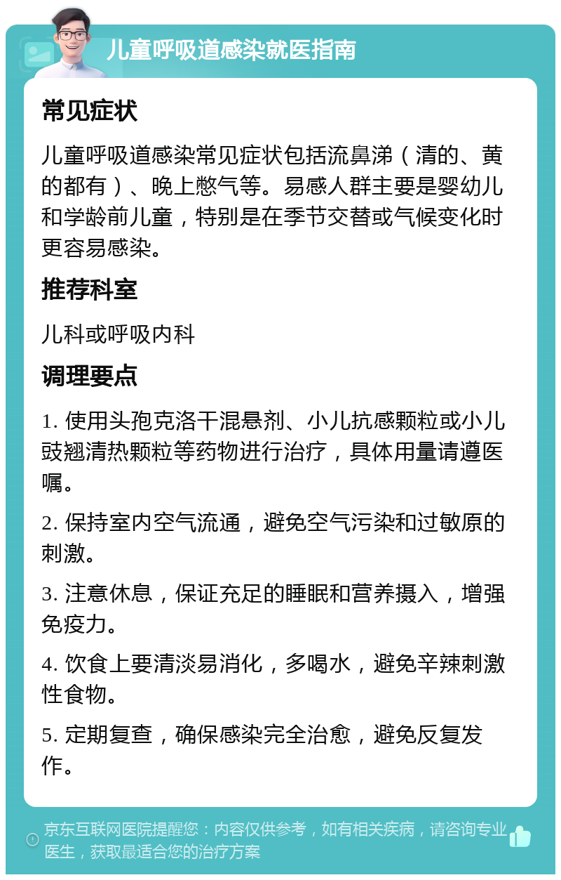 儿童呼吸道感染就医指南 常见症状 儿童呼吸道感染常见症状包括流鼻涕（清的、黄的都有）、晚上憋气等。易感人群主要是婴幼儿和学龄前儿童，特别是在季节交替或气候变化时更容易感染。 推荐科室 儿科或呼吸内科 调理要点 1. 使用头孢克洛干混悬剂、小儿抗感颗粒或小儿豉翘清热颗粒等药物进行治疗，具体用量请遵医嘱。 2. 保持室内空气流通，避免空气污染和过敏原的刺激。 3. 注意休息，保证充足的睡眠和营养摄入，增强免疫力。 4. 饮食上要清淡易消化，多喝水，避免辛辣刺激性食物。 5. 定期复查，确保感染完全治愈，避免反复发作。