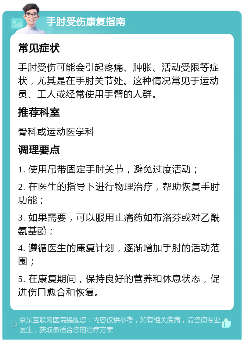 手肘受伤康复指南 常见症状 手肘受伤可能会引起疼痛、肿胀、活动受限等症状，尤其是在手肘关节处。这种情况常见于运动员、工人或经常使用手臂的人群。 推荐科室 骨科或运动医学科 调理要点 1. 使用吊带固定手肘关节，避免过度活动； 2. 在医生的指导下进行物理治疗，帮助恢复手肘功能； 3. 如果需要，可以服用止痛药如布洛芬或对乙酰氨基酚； 4. 遵循医生的康复计划，逐渐增加手肘的活动范围； 5. 在康复期间，保持良好的营养和休息状态，促进伤口愈合和恢复。