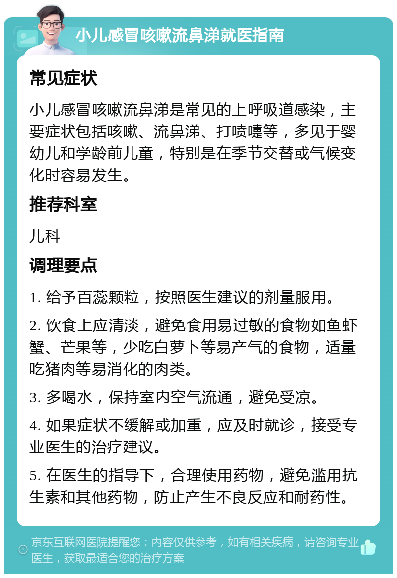 小儿感冒咳嗽流鼻涕就医指南 常见症状 小儿感冒咳嗽流鼻涕是常见的上呼吸道感染，主要症状包括咳嗽、流鼻涕、打喷嚏等，多见于婴幼儿和学龄前儿童，特别是在季节交替或气候变化时容易发生。 推荐科室 儿科 调理要点 1. 给予百蕊颗粒，按照医生建议的剂量服用。 2. 饮食上应清淡，避免食用易过敏的食物如鱼虾蟹、芒果等，少吃白萝卜等易产气的食物，适量吃猪肉等易消化的肉类。 3. 多喝水，保持室内空气流通，避免受凉。 4. 如果症状不缓解或加重，应及时就诊，接受专业医生的治疗建议。 5. 在医生的指导下，合理使用药物，避免滥用抗生素和其他药物，防止产生不良反应和耐药性。