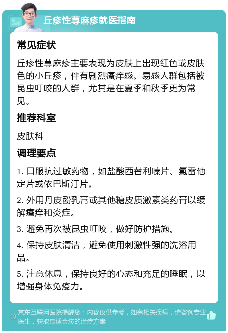 丘疹性荨麻疹就医指南 常见症状 丘疹性荨麻疹主要表现为皮肤上出现红色或皮肤色的小丘疹，伴有剧烈瘙痒感。易感人群包括被昆虫叮咬的人群，尤其是在夏季和秋季更为常见。 推荐科室 皮肤科 调理要点 1. 口服抗过敏药物，如盐酸西替利嗪片、氯雷他定片或依巴斯汀片。 2. 外用丹皮酚乳膏或其他糖皮质激素类药膏以缓解瘙痒和炎症。 3. 避免再次被昆虫叮咬，做好防护措施。 4. 保持皮肤清洁，避免使用刺激性强的洗浴用品。 5. 注意休息，保持良好的心态和充足的睡眠，以增强身体免疫力。