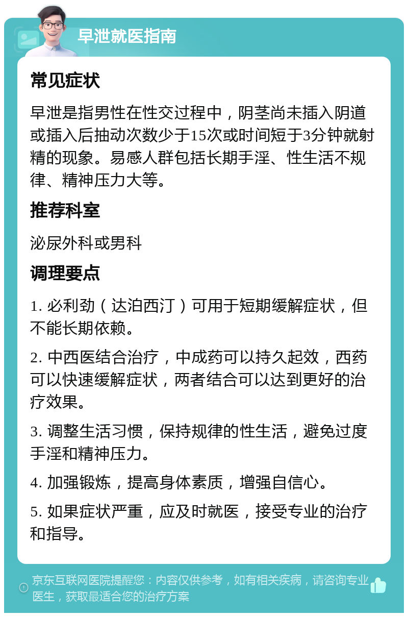 早泄就医指南 常见症状 早泄是指男性在性交过程中，阴茎尚未插入阴道或插入后抽动次数少于15次或时间短于3分钟就射精的现象。易感人群包括长期手淫、性生活不规律、精神压力大等。 推荐科室 泌尿外科或男科 调理要点 1. 必利劲（达泊西汀）可用于短期缓解症状，但不能长期依赖。 2. 中西医结合治疗，中成药可以持久起效，西药可以快速缓解症状，两者结合可以达到更好的治疗效果。 3. 调整生活习惯，保持规律的性生活，避免过度手淫和精神压力。 4. 加强锻炼，提高身体素质，增强自信心。 5. 如果症状严重，应及时就医，接受专业的治疗和指导。