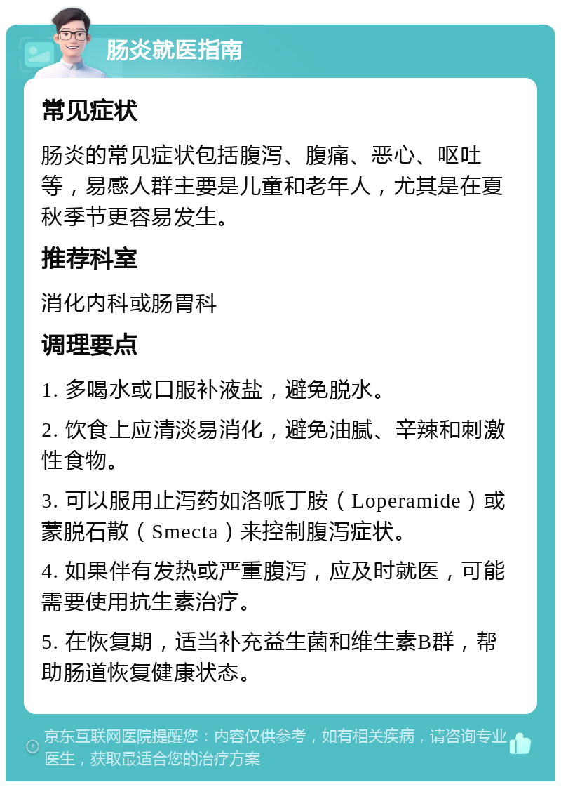 肠炎就医指南 常见症状 肠炎的常见症状包括腹泻、腹痛、恶心、呕吐等，易感人群主要是儿童和老年人，尤其是在夏秋季节更容易发生。 推荐科室 消化内科或肠胃科 调理要点 1. 多喝水或口服补液盐，避免脱水。 2. 饮食上应清淡易消化，避免油腻、辛辣和刺激性食物。 3. 可以服用止泻药如洛哌丁胺（Loperamide）或蒙脱石散（Smecta）来控制腹泻症状。 4. 如果伴有发热或严重腹泻，应及时就医，可能需要使用抗生素治疗。 5. 在恢复期，适当补充益生菌和维生素B群，帮助肠道恢复健康状态。