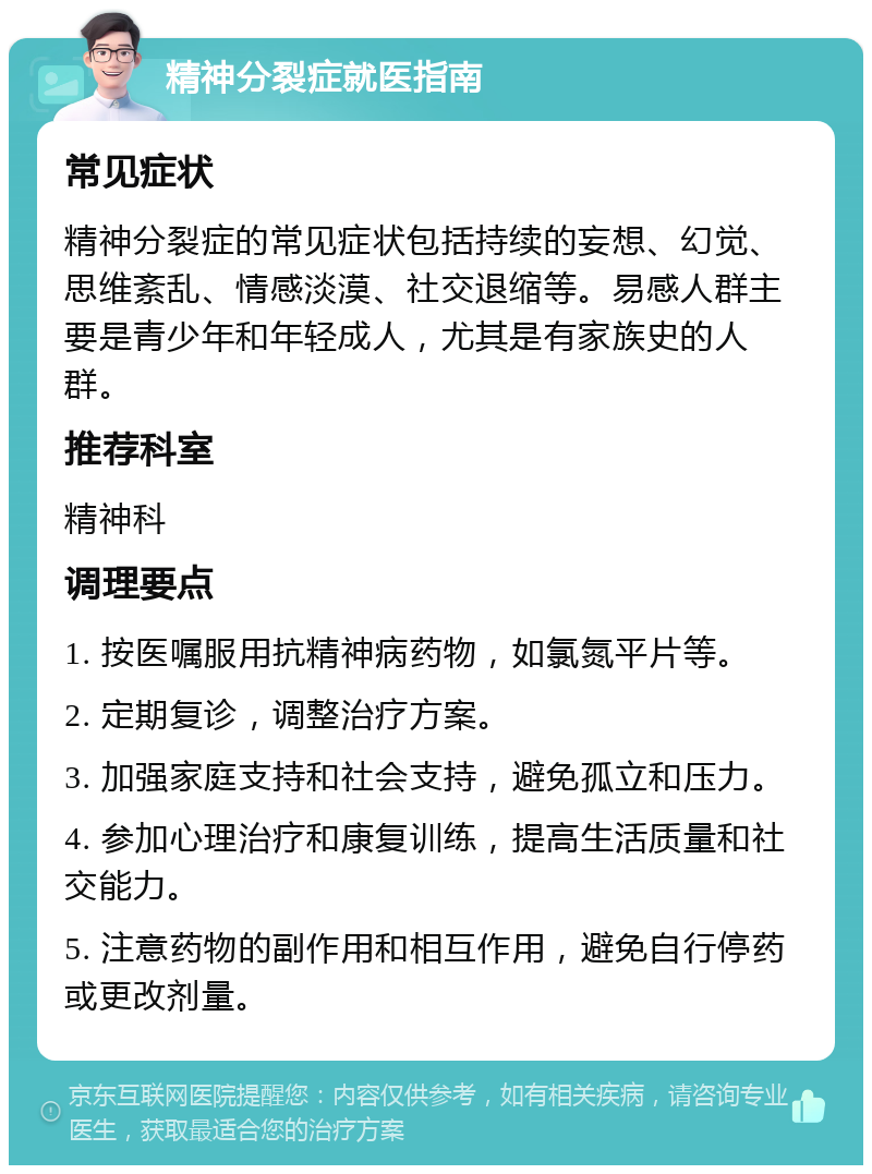 精神分裂症就医指南 常见症状 精神分裂症的常见症状包括持续的妄想、幻觉、思维紊乱、情感淡漠、社交退缩等。易感人群主要是青少年和年轻成人，尤其是有家族史的人群。 推荐科室 精神科 调理要点 1. 按医嘱服用抗精神病药物，如氯氮平片等。 2. 定期复诊，调整治疗方案。 3. 加强家庭支持和社会支持，避免孤立和压力。 4. 参加心理治疗和康复训练，提高生活质量和社交能力。 5. 注意药物的副作用和相互作用，避免自行停药或更改剂量。