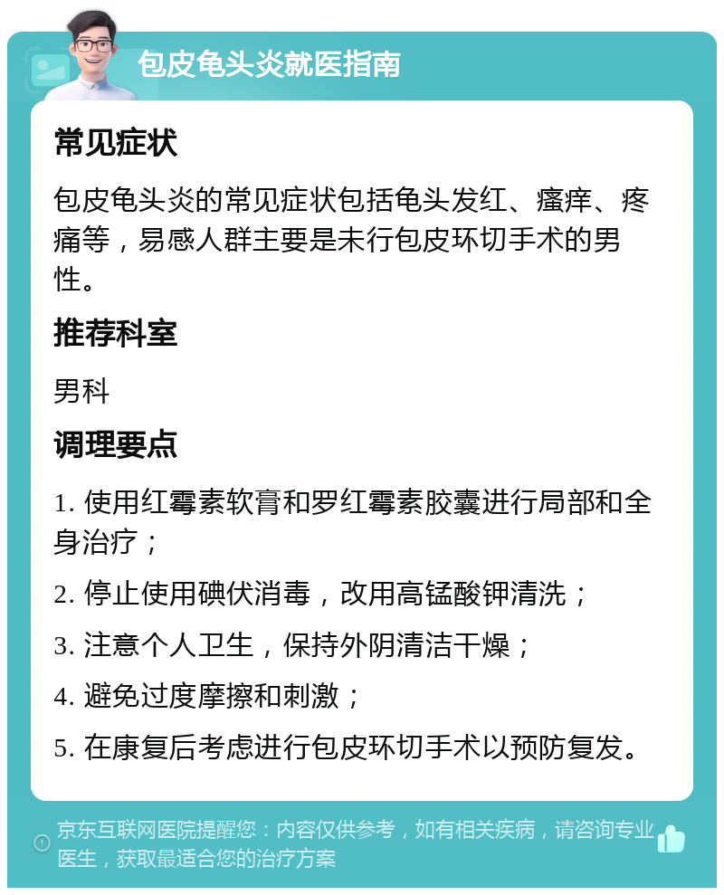 包皮龟头炎就医指南 常见症状 包皮龟头炎的常见症状包括龟头发红、瘙痒、疼痛等，易感人群主要是未行包皮环切手术的男性。 推荐科室 男科 调理要点 1. 使用红霉素软膏和罗红霉素胶囊进行局部和全身治疗； 2. 停止使用碘伏消毒，改用高锰酸钾清洗； 3. 注意个人卫生，保持外阴清洁干燥； 4. 避免过度摩擦和刺激； 5. 在康复后考虑进行包皮环切手术以预防复发。