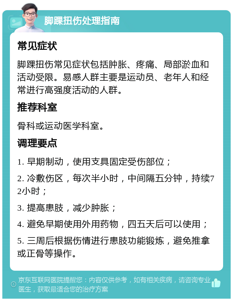 脚踝扭伤处理指南 常见症状 脚踝扭伤常见症状包括肿胀、疼痛、局部淤血和活动受限。易感人群主要是运动员、老年人和经常进行高强度活动的人群。 推荐科室 骨科或运动医学科室。 调理要点 1. 早期制动，使用支具固定受伤部位； 2. 冷敷伤区，每次半小时，中间隔五分钟，持续72小时； 3. 提高患肢，减少肿胀； 4. 避免早期使用外用药物，四五天后可以使用； 5. 三周后根据伤情进行患肢功能锻炼，避免推拿或正骨等操作。