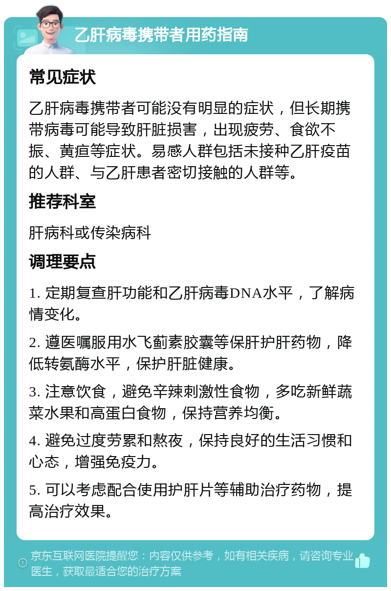 乙肝病毒携带者用药指南 常见症状 乙肝病毒携带者可能没有明显的症状，但长期携带病毒可能导致肝脏损害，出现疲劳、食欲不振、黄疸等症状。易感人群包括未接种乙肝疫苗的人群、与乙肝患者密切接触的人群等。 推荐科室 肝病科或传染病科 调理要点 1. 定期复查肝功能和乙肝病毒DNA水平，了解病情变化。 2. 遵医嘱服用水飞蓟素胶囊等保肝护肝药物，降低转氨酶水平，保护肝脏健康。 3. 注意饮食，避免辛辣刺激性食物，多吃新鲜蔬菜水果和高蛋白食物，保持营养均衡。 4. 避免过度劳累和熬夜，保持良好的生活习惯和心态，增强免疫力。 5. 可以考虑配合使用护肝片等辅助治疗药物，提高治疗效果。