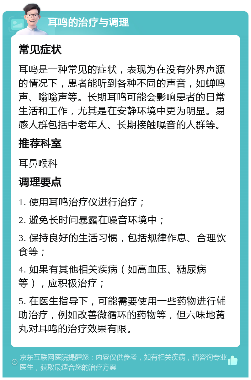 耳鸣的治疗与调理 常见症状 耳鸣是一种常见的症状，表现为在没有外界声源的情况下，患者能听到各种不同的声音，如蝉鸣声、嗡嗡声等。长期耳鸣可能会影响患者的日常生活和工作，尤其是在安静环境中更为明显。易感人群包括中老年人、长期接触噪音的人群等。 推荐科室 耳鼻喉科 调理要点 1. 使用耳鸣治疗仪进行治疗； 2. 避免长时间暴露在噪音环境中； 3. 保持良好的生活习惯，包括规律作息、合理饮食等； 4. 如果有其他相关疾病（如高血压、糖尿病等），应积极治疗； 5. 在医生指导下，可能需要使用一些药物进行辅助治疗，例如改善微循环的药物等，但六味地黄丸对耳鸣的治疗效果有限。