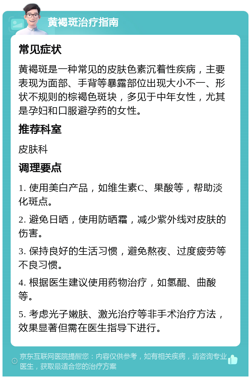 黄褐斑治疗指南 常见症状 黄褐斑是一种常见的皮肤色素沉着性疾病，主要表现为面部、手背等暴露部位出现大小不一、形状不规则的棕褐色斑块，多见于中年女性，尤其是孕妇和口服避孕药的女性。 推荐科室 皮肤科 调理要点 1. 使用美白产品，如维生素C、果酸等，帮助淡化斑点。 2. 避免日晒，使用防晒霜，减少紫外线对皮肤的伤害。 3. 保持良好的生活习惯，避免熬夜、过度疲劳等不良习惯。 4. 根据医生建议使用药物治疗，如氢醌、曲酸等。 5. 考虑光子嫩肤、激光治疗等非手术治疗方法，效果显著但需在医生指导下进行。