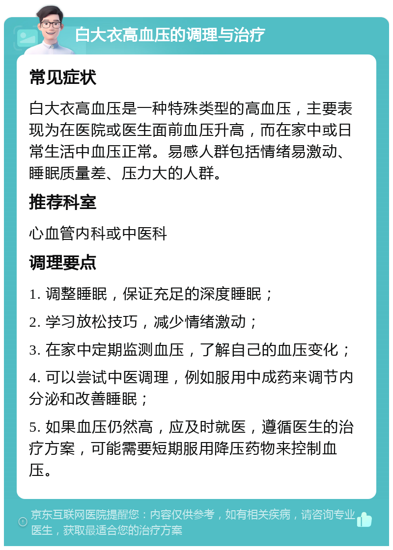 白大衣高血压的调理与治疗 常见症状 白大衣高血压是一种特殊类型的高血压，主要表现为在医院或医生面前血压升高，而在家中或日常生活中血压正常。易感人群包括情绪易激动、睡眠质量差、压力大的人群。 推荐科室 心血管内科或中医科 调理要点 1. 调整睡眠，保证充足的深度睡眠； 2. 学习放松技巧，减少情绪激动； 3. 在家中定期监测血压，了解自己的血压变化； 4. 可以尝试中医调理，例如服用中成药来调节内分泌和改善睡眠； 5. 如果血压仍然高，应及时就医，遵循医生的治疗方案，可能需要短期服用降压药物来控制血压。