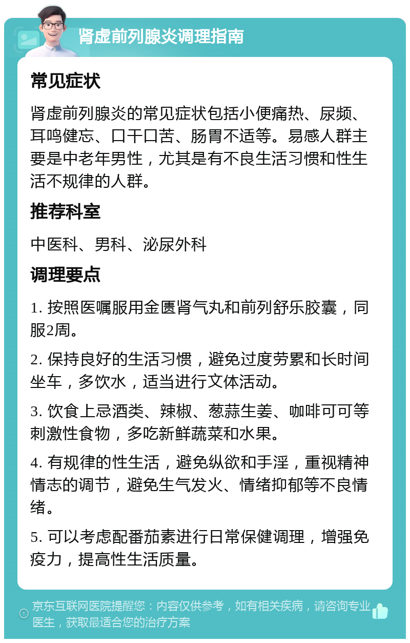 肾虚前列腺炎调理指南 常见症状 肾虚前列腺炎的常见症状包括小便痛热、尿频、耳鸣健忘、口干口苦、肠胃不适等。易感人群主要是中老年男性，尤其是有不良生活习惯和性生活不规律的人群。 推荐科室 中医科、男科、泌尿外科 调理要点 1. 按照医嘱服用金匮肾气丸和前列舒乐胶囊，同服2周。 2. 保持良好的生活习惯，避免过度劳累和长时间坐车，多饮水，适当进行文体活动。 3. 饮食上忌酒类、辣椒、葱蒜生姜、咖啡可可等刺激性食物，多吃新鲜蔬菜和水果。 4. 有规律的性生活，避免纵欲和手淫，重视精神情志的调节，避免生气发火、情绪抑郁等不良情绪。 5. 可以考虑配番茄素进行日常保健调理，增强免疫力，提高性生活质量。