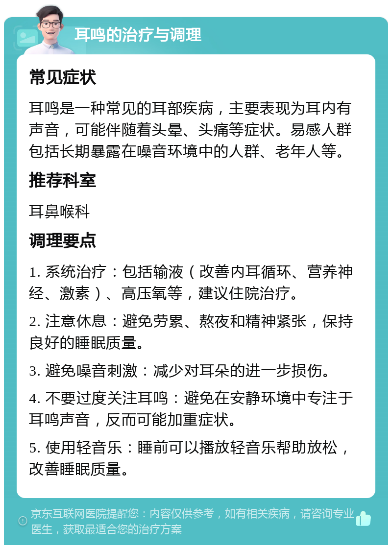 耳鸣的治疗与调理 常见症状 耳鸣是一种常见的耳部疾病，主要表现为耳内有声音，可能伴随着头晕、头痛等症状。易感人群包括长期暴露在噪音环境中的人群、老年人等。 推荐科室 耳鼻喉科 调理要点 1. 系统治疗：包括输液（改善内耳循环、营养神经、激素）、高压氧等，建议住院治疗。 2. 注意休息：避免劳累、熬夜和精神紧张，保持良好的睡眠质量。 3. 避免噪音刺激：减少对耳朵的进一步损伤。 4. 不要过度关注耳鸣：避免在安静环境中专注于耳鸣声音，反而可能加重症状。 5. 使用轻音乐：睡前可以播放轻音乐帮助放松，改善睡眠质量。