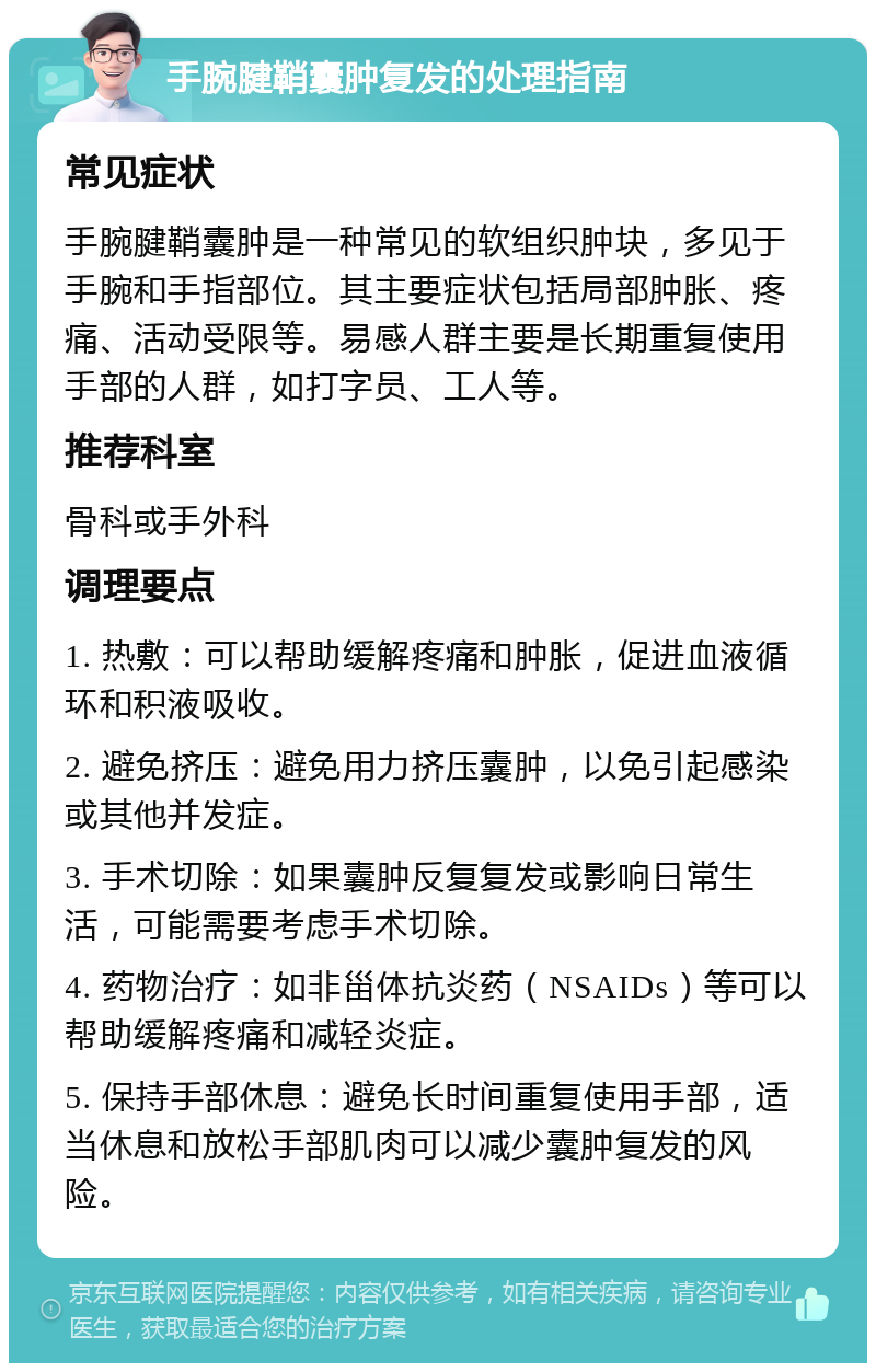 手腕腱鞘囊肿复发的处理指南 常见症状 手腕腱鞘囊肿是一种常见的软组织肿块，多见于手腕和手指部位。其主要症状包括局部肿胀、疼痛、活动受限等。易感人群主要是长期重复使用手部的人群，如打字员、工人等。 推荐科室 骨科或手外科 调理要点 1. 热敷：可以帮助缓解疼痛和肿胀，促进血液循环和积液吸收。 2. 避免挤压：避免用力挤压囊肿，以免引起感染或其他并发症。 3. 手术切除：如果囊肿反复复发或影响日常生活，可能需要考虑手术切除。 4. 药物治疗：如非甾体抗炎药（NSAIDs）等可以帮助缓解疼痛和减轻炎症。 5. 保持手部休息：避免长时间重复使用手部，适当休息和放松手部肌肉可以减少囊肿复发的风险。