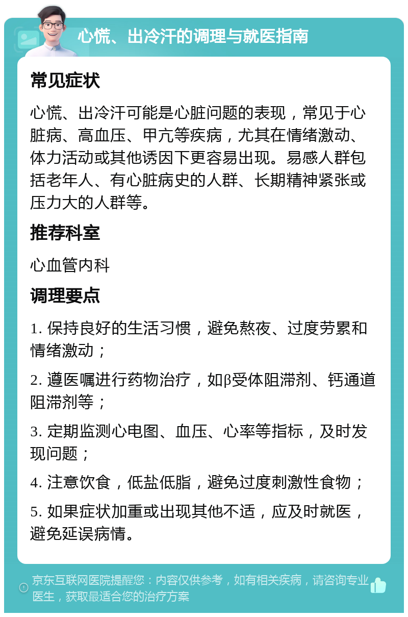 心慌、出冷汗的调理与就医指南 常见症状 心慌、出冷汗可能是心脏问题的表现，常见于心脏病、高血压、甲亢等疾病，尤其在情绪激动、体力活动或其他诱因下更容易出现。易感人群包括老年人、有心脏病史的人群、长期精神紧张或压力大的人群等。 推荐科室 心血管内科 调理要点 1. 保持良好的生活习惯，避免熬夜、过度劳累和情绪激动； 2. 遵医嘱进行药物治疗，如β受体阻滞剂、钙通道阻滞剂等； 3. 定期监测心电图、血压、心率等指标，及时发现问题； 4. 注意饮食，低盐低脂，避免过度刺激性食物； 5. 如果症状加重或出现其他不适，应及时就医，避免延误病情。