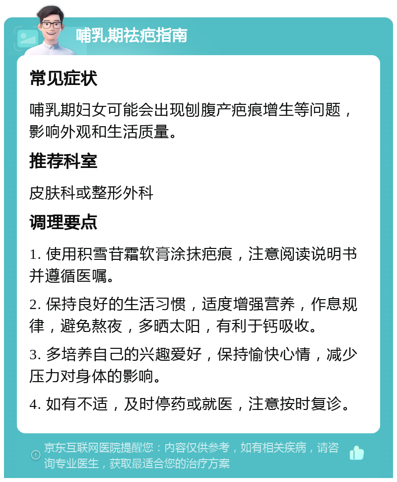 哺乳期祛疤指南 常见症状 哺乳期妇女可能会出现刨腹产疤痕增生等问题，影响外观和生活质量。 推荐科室 皮肤科或整形外科 调理要点 1. 使用积雪苷霜软膏涂抹疤痕，注意阅读说明书并遵循医嘱。 2. 保持良好的生活习惯，适度增强营养，作息规律，避免熬夜，多晒太阳，有利于钙吸收。 3. 多培养自己的兴趣爱好，保持愉快心情，减少压力对身体的影响。 4. 如有不适，及时停药或就医，注意按时复诊。