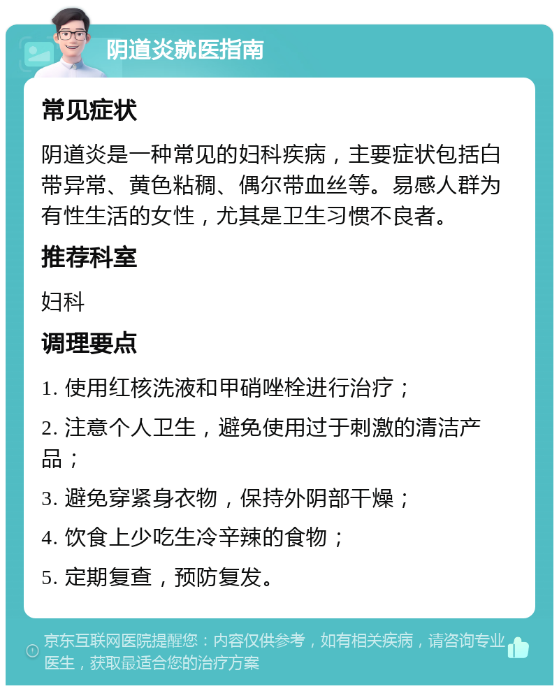 阴道炎就医指南 常见症状 阴道炎是一种常见的妇科疾病，主要症状包括白带异常、黄色粘稠、偶尔带血丝等。易感人群为有性生活的女性，尤其是卫生习惯不良者。 推荐科室 妇科 调理要点 1. 使用红核洗液和甲硝唑栓进行治疗； 2. 注意个人卫生，避免使用过于刺激的清洁产品； 3. 避免穿紧身衣物，保持外阴部干燥； 4. 饮食上少吃生冷辛辣的食物； 5. 定期复查，预防复发。