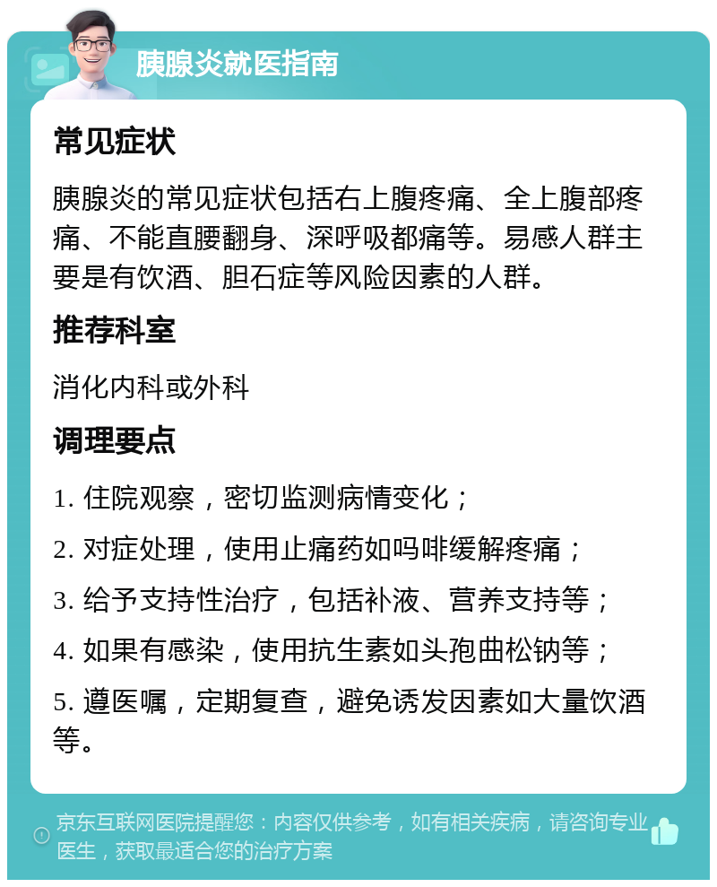 胰腺炎就医指南 常见症状 胰腺炎的常见症状包括右上腹疼痛、全上腹部疼痛、不能直腰翻身、深呼吸都痛等。易感人群主要是有饮酒、胆石症等风险因素的人群。 推荐科室 消化内科或外科 调理要点 1. 住院观察，密切监测病情变化； 2. 对症处理，使用止痛药如吗啡缓解疼痛； 3. 给予支持性治疗，包括补液、营养支持等； 4. 如果有感染，使用抗生素如头孢曲松钠等； 5. 遵医嘱，定期复查，避免诱发因素如大量饮酒等。