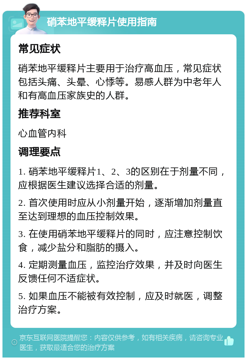 硝苯地平缓释片使用指南 常见症状 硝苯地平缓释片主要用于治疗高血压，常见症状包括头痛、头晕、心悸等。易感人群为中老年人和有高血压家族史的人群。 推荐科室 心血管内科 调理要点 1. 硝苯地平缓释片1、2、3的区别在于剂量不同，应根据医生建议选择合适的剂量。 2. 首次使用时应从小剂量开始，逐渐增加剂量直至达到理想的血压控制效果。 3. 在使用硝苯地平缓释片的同时，应注意控制饮食，减少盐分和脂肪的摄入。 4. 定期测量血压，监控治疗效果，并及时向医生反馈任何不适症状。 5. 如果血压不能被有效控制，应及时就医，调整治疗方案。