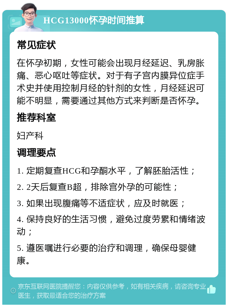 HCG13000怀孕时间推算 常见症状 在怀孕初期，女性可能会出现月经延迟、乳房胀痛、恶心呕吐等症状。对于有子宫内膜异位症手术史并使用控制月经的针剂的女性，月经延迟可能不明显，需要通过其他方式来判断是否怀孕。 推荐科室 妇产科 调理要点 1. 定期复查HCG和孕酮水平，了解胚胎活性； 2. 2天后复查B超，排除宫外孕的可能性； 3. 如果出现腹痛等不适症状，应及时就医； 4. 保持良好的生活习惯，避免过度劳累和情绪波动； 5. 遵医嘱进行必要的治疗和调理，确保母婴健康。