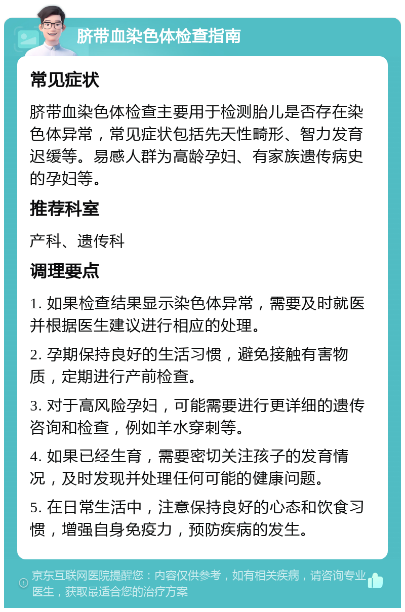 脐带血染色体检查指南 常见症状 脐带血染色体检查主要用于检测胎儿是否存在染色体异常，常见症状包括先天性畸形、智力发育迟缓等。易感人群为高龄孕妇、有家族遗传病史的孕妇等。 推荐科室 产科、遗传科 调理要点 1. 如果检查结果显示染色体异常，需要及时就医并根据医生建议进行相应的处理。 2. 孕期保持良好的生活习惯，避免接触有害物质，定期进行产前检查。 3. 对于高风险孕妇，可能需要进行更详细的遗传咨询和检查，例如羊水穿刺等。 4. 如果已经生育，需要密切关注孩子的发育情况，及时发现并处理任何可能的健康问题。 5. 在日常生活中，注意保持良好的心态和饮食习惯，增强自身免疫力，预防疾病的发生。